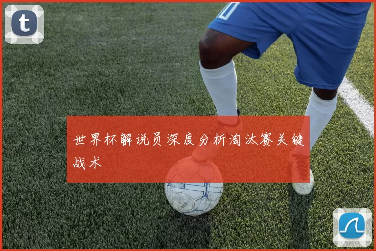 世界杯解说员深度分析淘汰赛关键战术