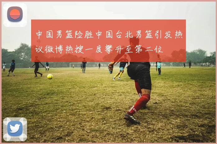 中国男篮险胜中国台北男篮引发热议微博热搜一度攀升至第二位