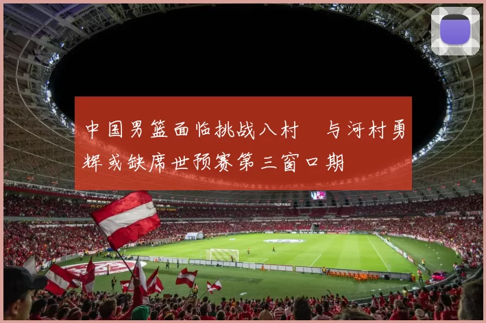 中国男篮面临挑战八村塁与河村勇辉或缺席世预赛第三窗口期