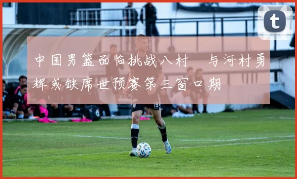 中国男篮面临挑战八村塁与河村勇辉或缺席世预赛第三窗口期