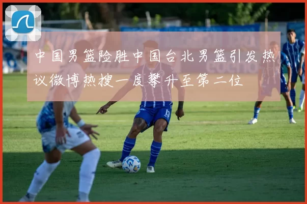 中国男篮险胜中国台北男篮引发热议微博热搜一度攀升至第二位