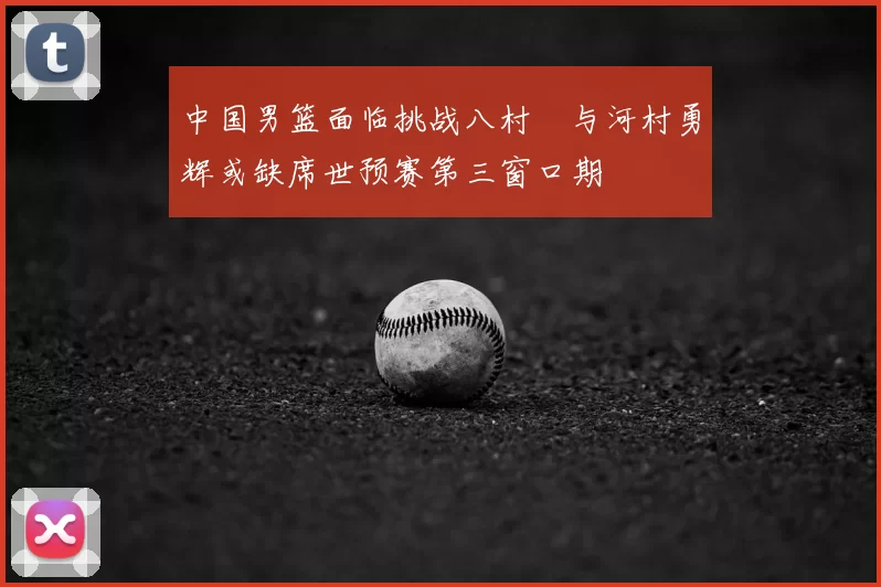 中国男篮面临挑战八村塁与河村勇辉或缺席世预赛第三窗口期