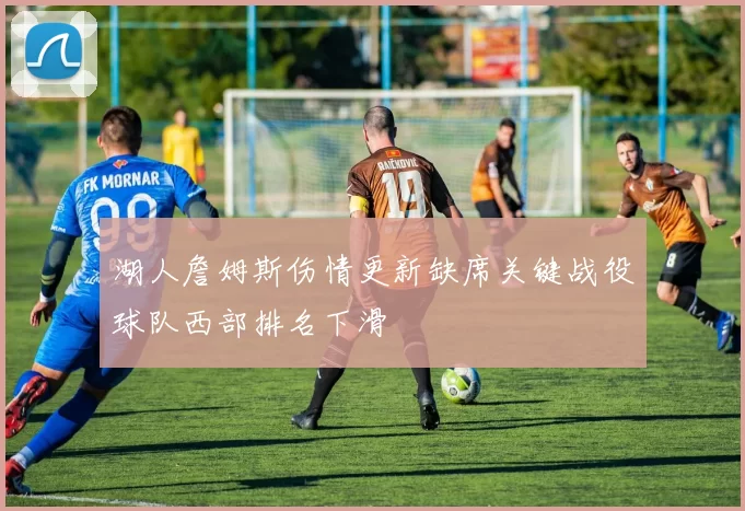 湖人詹姆斯伤情更新缺席关键战役球队西部排名下滑