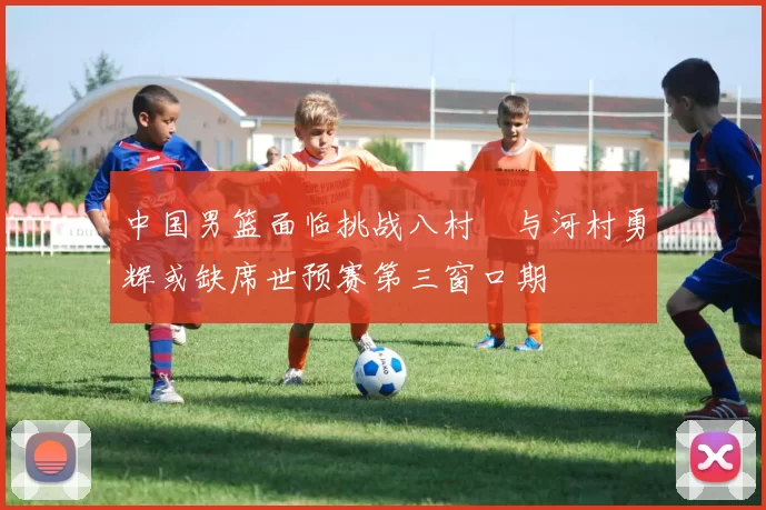 中国男篮面临挑战八村塁与河村勇辉或缺席世预赛第三窗口期