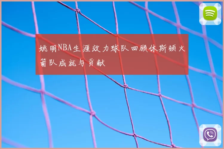 姚明NBA生涯效力球队回顾休斯顿火箭队成就与贡献