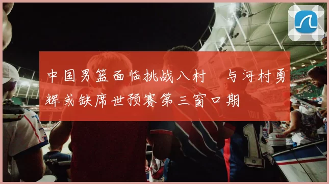 中国男篮面临挑战八村塁与河村勇辉或缺席世预赛第三窗口期