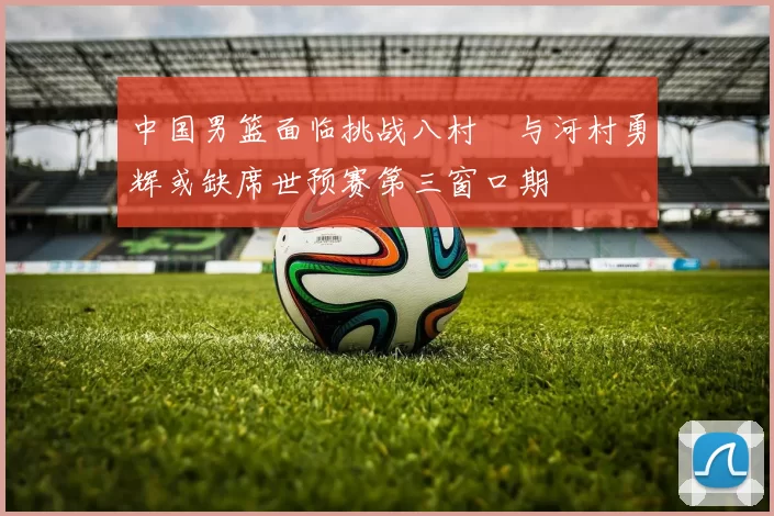 中国男篮面临挑战八村塁与河村勇辉或缺席世预赛第三窗口期
