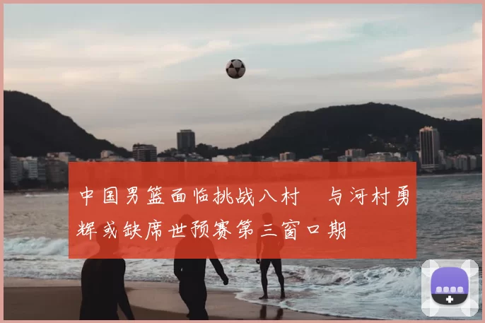 中国男篮面临挑战八村塁与河村勇辉或缺席世预赛第三窗口期