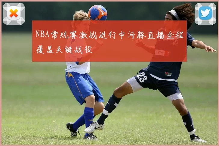 NBA常规赛激战进行中河豚直播全程覆盖关键战役