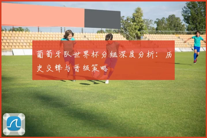 葡萄牙队世界杯分组深度分析：历史交锋与晋级策略