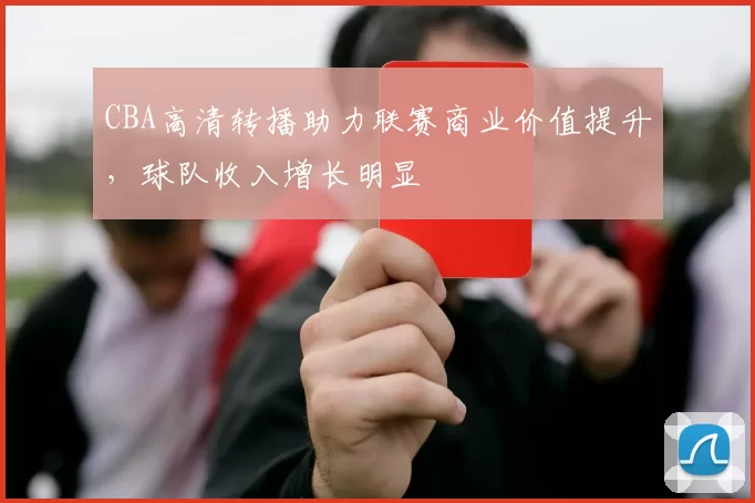 CBA高清转播助力联赛商业价值提升，球队收入增长明显