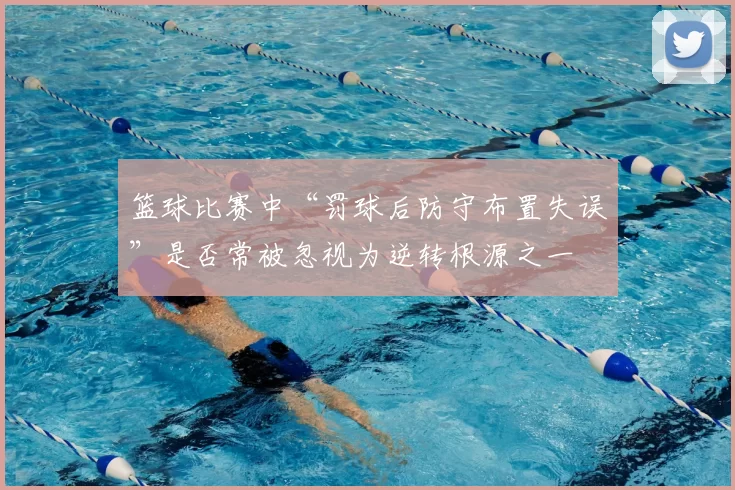 篮球比赛中“罚球后防守布置失误”是否常被忽视为逆转根源之一