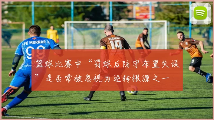 篮球比赛中“罚球后防守布置失误”是否常被忽视为逆转根源之一