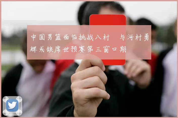 中国男篮面临挑战八村塁与河村勇辉或缺席世预赛第三窗口期