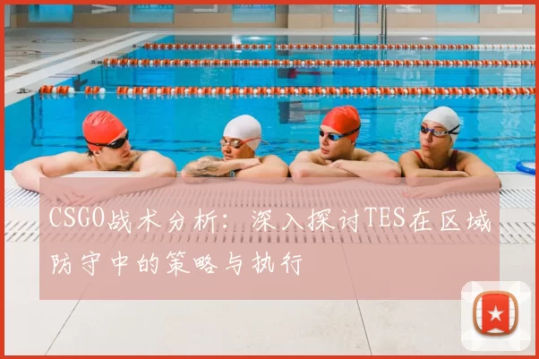 CSGO战术分析：深入探讨TES在区域防守中的策略与执行