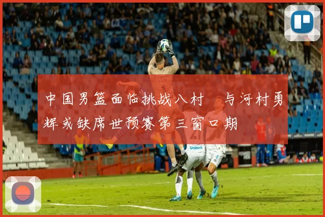 中国男篮面临挑战八村塁与河村勇辉或缺席世预赛第三窗口期