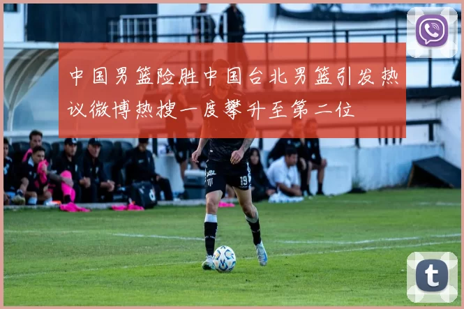 中国男篮险胜中国台北男篮引发热议微博热搜一度攀升至第二位