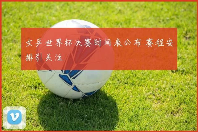 女乒世界杯决赛时间表公布 赛程安排引关注