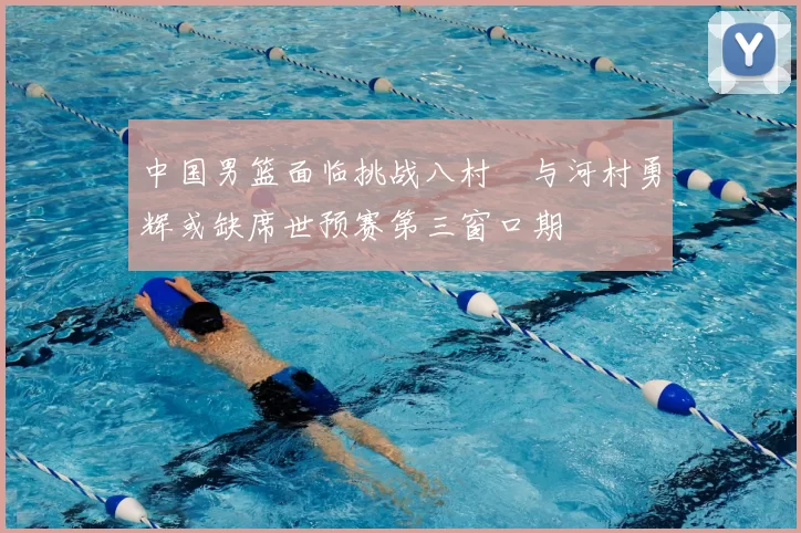 中国男篮面临挑战八村塁与河村勇辉或缺席世预赛第三窗口期