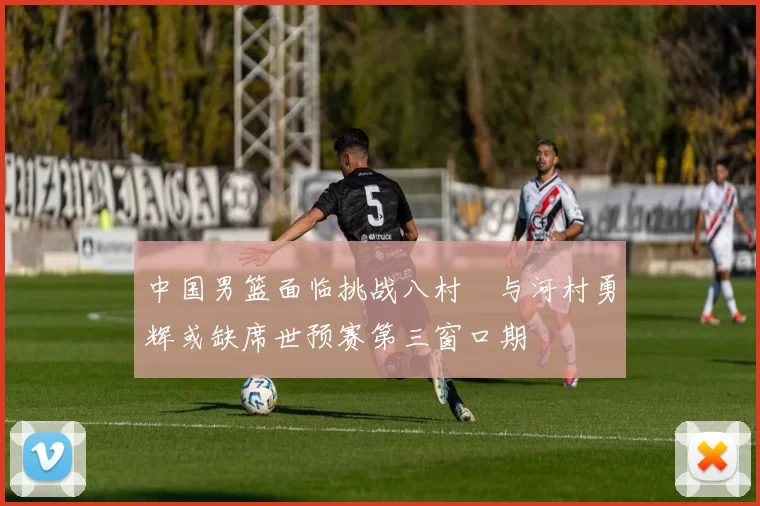 中国男篮面临挑战八村塁与河村勇辉或缺席世预赛第三窗口期