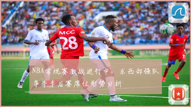 NBA常规赛激战进行中，东西部强队争夺季后赛席位形势分析