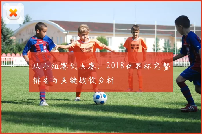 从小组赛到决赛：2018世界杯完整排名与关键战役分析