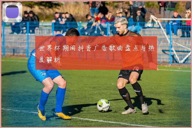 世界杯期间抖音广告歌曲盘点与热度解析