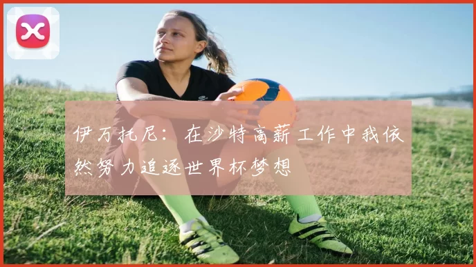 伊万托尼：在沙特高薪工作中我依然努力追逐世界杯梦想