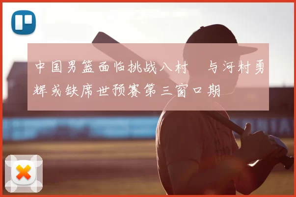 中国男篮面临挑战八村塁与河村勇辉或缺席世预赛第三窗口期