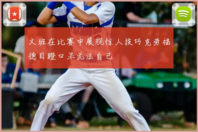 文班在比赛中展现惊人技巧克劳福德目瞪口呆无法自已
