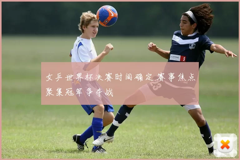 女乒世界杯决赛时间确定 赛事焦点聚集冠军争夺战