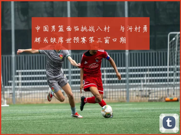 中国男篮面临挑战八村塁与河村勇辉或缺席世预赛第三窗口期