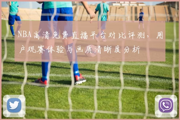 NBA高清免费直播平台对比评测，用户观赛体验与画质清晰度分析