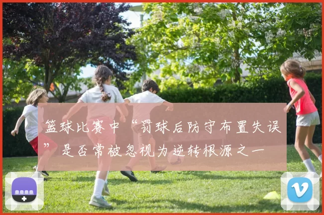篮球比赛中“罚球后防守布置失误”是否常被忽视为逆转根源之一