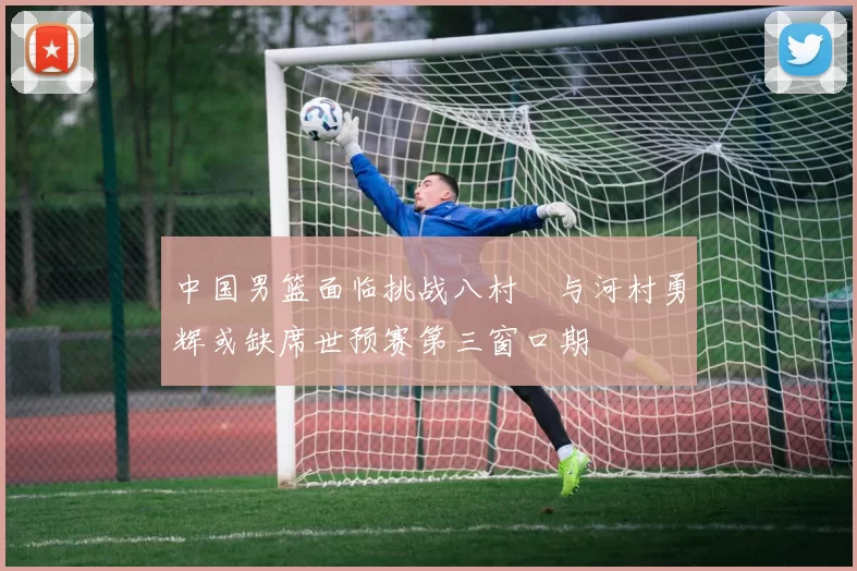 中国男篮面临挑战八村塁与河村勇辉或缺席世预赛第三窗口期