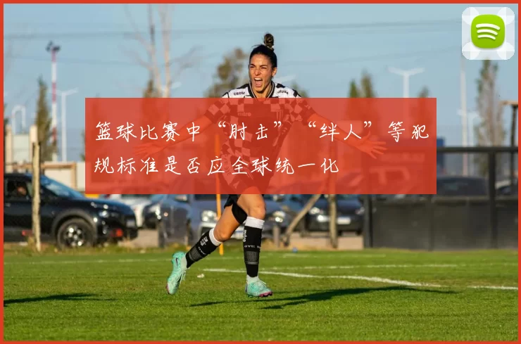 篮球比赛中“肘击”“绊人”等犯规标准是否应全球统一化