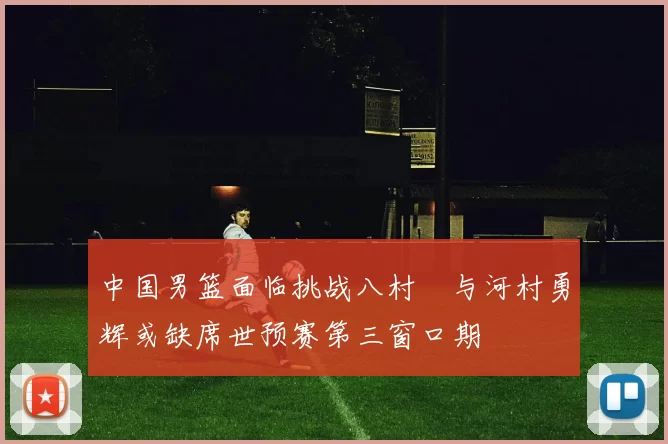 中国男篮面临挑战八村塁与河村勇辉或缺席世预赛第三窗口期