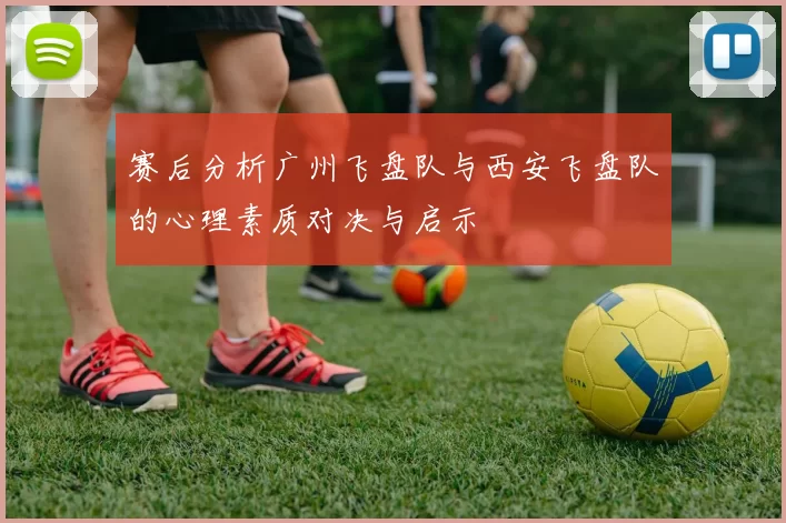赛后分析广州飞盘队与西安飞盘队的心理素质对决与启示