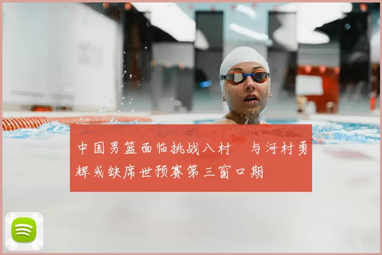 中国男篮面临挑战八村塁与河村勇辉或缺席世预赛第三窗口期