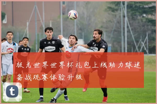 极光世界世界杯礼包上线助力球迷备战观赛体验升级