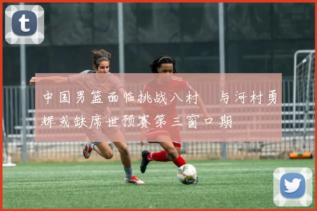 中国男篮面临挑战八村塁与河村勇辉或缺席世预赛第三窗口期
