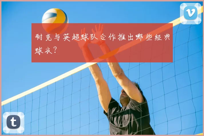 耐克与英超球队合作推出哪些经典球衣？