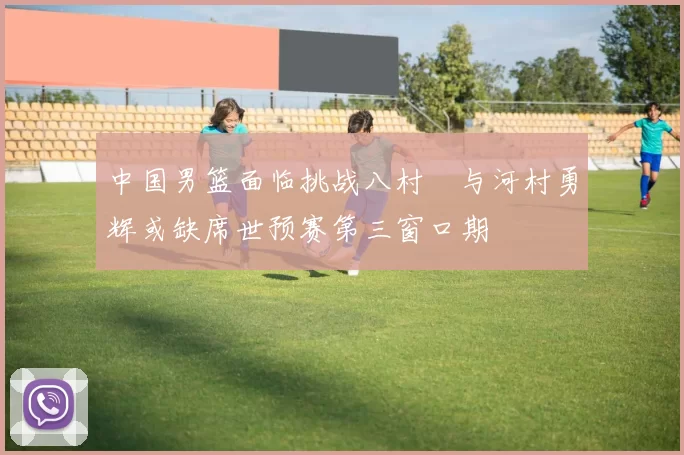 中国男篮面临挑战八村塁与河村勇辉或缺席世预赛第三窗口期