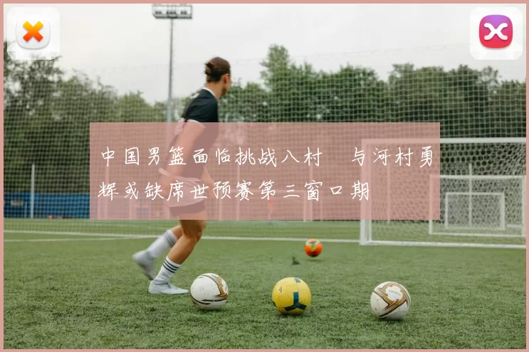 中国男篮面临挑战八村塁与河村勇辉或缺席世预赛第三窗口期