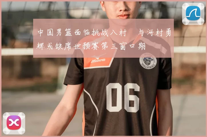 中国男篮面临挑战八村塁与河村勇辉或缺席世预赛第三窗口期