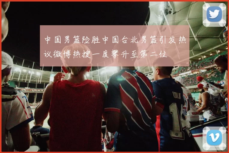 中国男篮险胜中国台北男篮引发热议微博热搜一度攀升至第二位