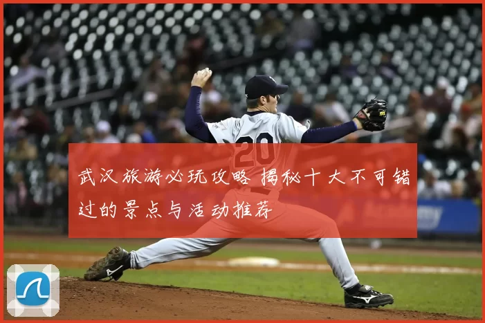 武汉旅游必玩攻略 揭秘十大不可错过的景点与活动推荐