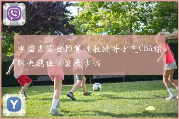 中国男篮世预赛连胜提升士气CBA球队也稳住了发展步伐