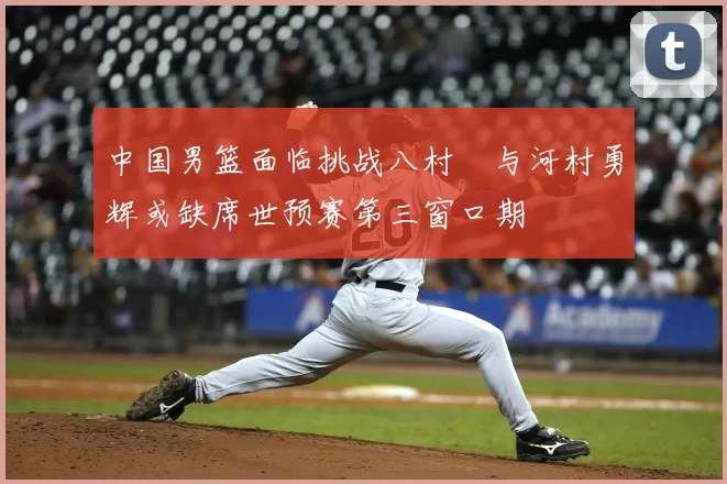 中国男篮面临挑战八村塁与河村勇辉或缺席世预赛第三窗口期