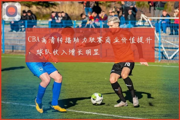 CBA高清转播助力联赛商业价值提升,球队收入增长明显
